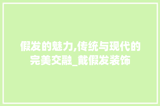 假发的魅力,传统与现代的完美交融_戴假发装饰 假发的魅力,传统与现代的完美交融_戴假发装饰 装修知识