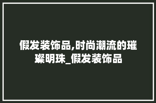 假发装饰品,时尚潮流的璀璨明珠_假发装饰品 假发装饰品,时尚潮流的璀璨明珠_假发装饰品 买房须知