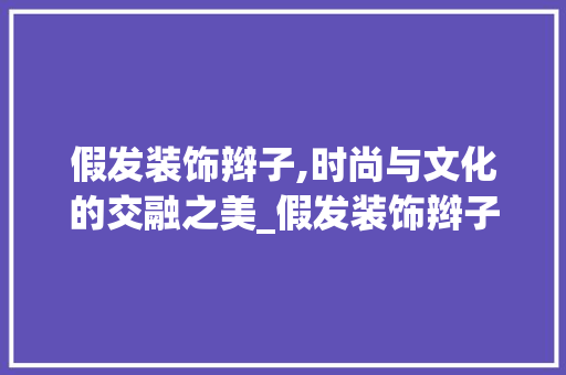 假发装饰辫子,时尚与文化的交融之美_假发装饰辫子 假发装饰辫子,时尚与文化的交融之美_假发装饰辫子 装修知识