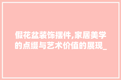 假花盆装饰摆件,家居美学的点缀与艺术价值的展现_假花盆装饰摆件 假花盆装饰摆件,家居美学的点缀与艺术价值的展现_假花盆装饰摆件 家居设计