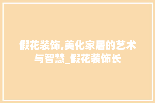 假花装饰,美化家居的艺术与智慧_假花装饰长 假花装饰,美化家居的艺术与智慧_假花装饰长 买房须知