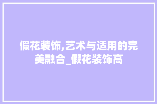假花装饰,艺术与适用的完美融合_假花装饰高 假花装饰,艺术与适用的完美融合_假花装饰高 买房须知