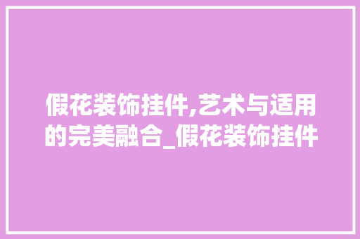 假花装饰挂件,艺术与适用的完美融合_假花装饰挂件 假花装饰挂件,艺术与适用的完美融合_假花装饰挂件 买房须知