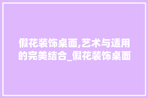 假花装饰桌面,艺术与适用的完美结合_假花装饰桌面 假花装饰桌面,艺术与适用的完美结合_假花装饰桌面 装修知识