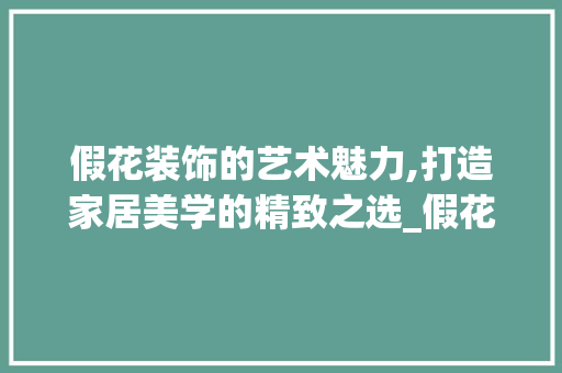 假花装饰的艺术魅力,打造家居美学的精致之选_假花装饰方法 假花装饰的艺术魅力,打造家居美学的精致之选_假花装饰方法 装修知识