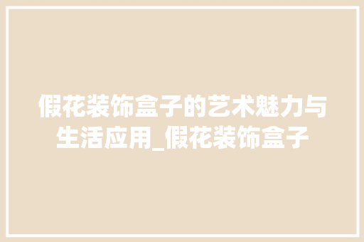 假花装饰盒子的艺术魅力与生活应用_假花装饰盒子 假花装饰盒子的艺术魅力与生活应用_假花装饰盒子 装修知识