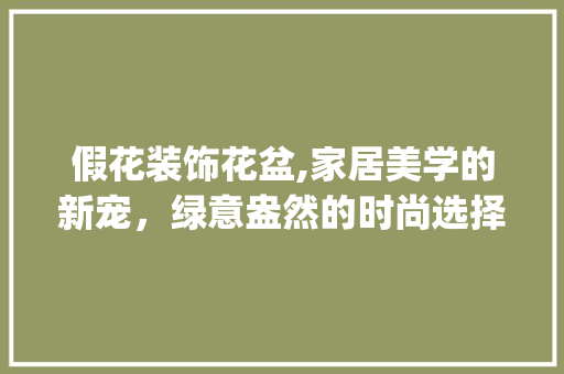假花装饰花盆,家居美学的新宠，绿意盎然的时尚选择_假花装饰花盆 假花装饰花盆,家居美学的新宠，绿意盎然的时尚选择_假花装饰花盆 二手房