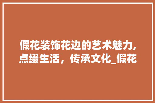假花装饰花边的艺术魅力,点缀生活，传承文化_假花装饰花边 假花装饰花边的艺术魅力,点缀生活，传承文化_假花装饰花边 家居装饰