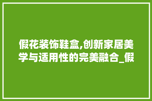 假花装饰鞋盒,创新家居美学与适用性的完美融合_假花装饰鞋盒 假花装饰鞋盒,创新家居美学与适用性的完美融合_假花装饰鞋盒 家居设计