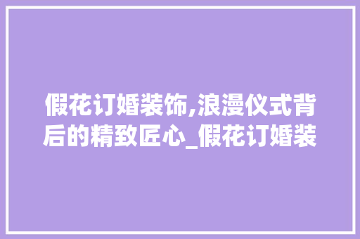 假花订婚装饰,浪漫仪式背后的精致匠心_假花订婚装饰 假花订婚装饰,浪漫仪式背后的精致匠心_假花订婚装饰 家居装饰