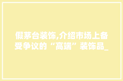 假茅台装饰,介绍市场上备受争议的“高端”装饰品_假茅台装饰 假茅台装饰,介绍市场上备受争议的“高端”装饰品_假茅台装饰 买房须知