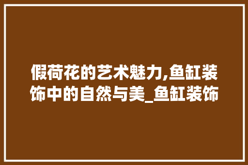 假荷花的艺术魅力,鱼缸装饰中的自然与美_鱼缸装饰假荷花 假荷花的艺术魅力,鱼缸装饰中的自然与美_鱼缸装饰假荷花 家居装饰