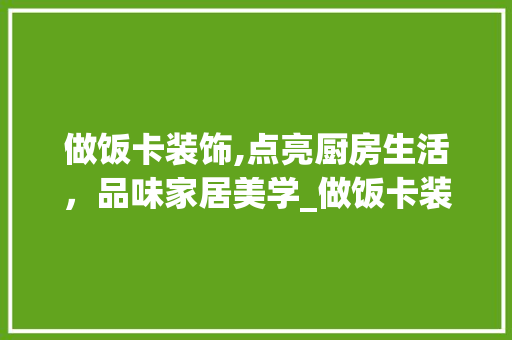 做饭卡装饰,点亮厨房生活，品味家居美学_做饭卡装饰 做饭卡装饰,点亮厨房生活，品味家居美学_做饭卡装饰 买房须知
