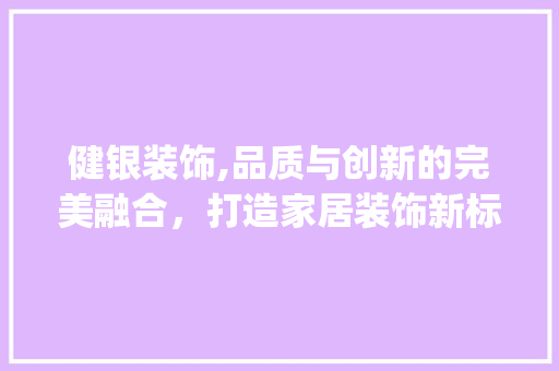 健银装饰,品质与创新的完美融合，打造家居装饰新标杆_健银装饰公司 健银装饰,品质与创新的完美融合，打造家居装饰新标杆_健银装饰公司 二手房