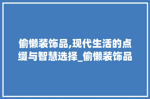 偷懒装饰品,现代生活的点缀与智慧选择_偷懒装饰品 偷懒装饰品,现代生活的点缀与智慧选择_偷懒装饰品 家居设计