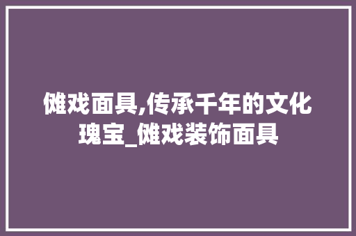 傩戏面具,传承千年的文化瑰宝_傩戏装饰面具 傩戏面具,传承千年的文化瑰宝_傩戏装饰面具 装修知识