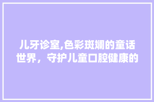 儿牙诊室,色彩斑斓的童话世界，守护儿童口腔健康的温馨港湾_儿牙诊室装饰 儿牙诊室,色彩斑斓的童话世界，守护儿童口腔健康的温馨港湾_儿牙诊室装饰 买房须知