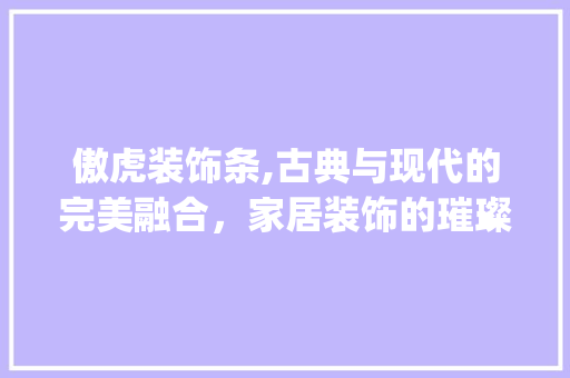 傲虎装饰条,古典与现代的完美融合，家居装饰的璀璨明珠_傲虎装饰条 傲虎装饰条,古典与现代的完美融合，家居装饰的璀璨明珠_傲虎装饰条 家居设计