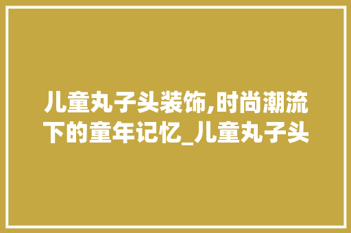 儿童丸子头装饰,时尚潮流下的童年记忆_儿童丸子头装饰 儿童丸子头装饰,时尚潮流下的童年记忆_儿童丸子头装饰 二手房