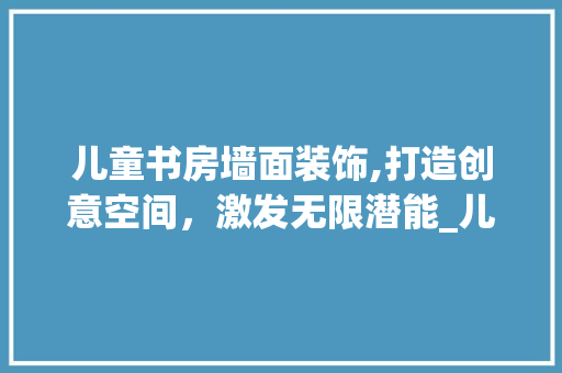 儿童书房墙面装饰,打造创意空间，激发无限潜能_儿童书房墙面装饰 儿童书房墙面装饰,打造创意空间，激发无限潜能_儿童书房墙面装饰 买房须知