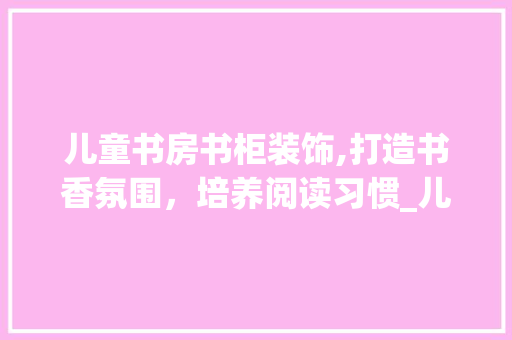 儿童书房书柜装饰,打造书香氛围，培养阅读习惯_儿童书房书柜装饰 儿童书房书柜装饰,打造书香氛围，培养阅读习惯_儿童书房书柜装饰 装修知识
