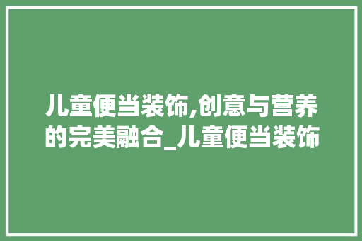 儿童便当装饰,创意与营养的完美融合_儿童便当装饰 儿童便当装饰,创意与营养的完美融合_儿童便当装饰 买房须知