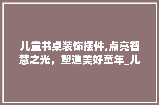 儿童书桌装饰摆件,点亮智慧之光，塑造美好童年_儿童书桌装饰摆件 儿童书桌装饰摆件,点亮智慧之光，塑造美好童年_儿童书桌装饰摆件 买房须知