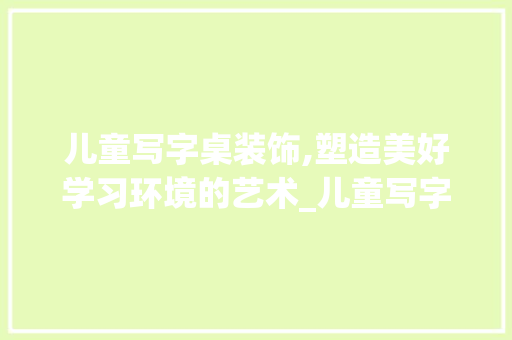 儿童写字桌装饰,塑造美好学习环境的艺术_儿童写字桌装饰 儿童写字桌装饰,塑造美好学习环境的艺术_儿童写字桌装饰 家居装饰