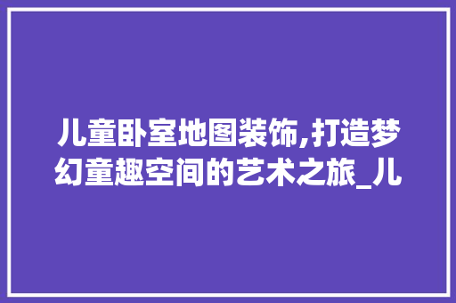 儿童卧室地图装饰,打造梦幻童趣空间的艺术之旅_儿童卧室地图装饰 儿童卧室地图装饰,打造梦幻童趣空间的艺术之旅_儿童卧室地图装饰 家居装饰