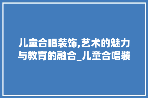 儿童合唱装饰,艺术的魅力与教育的融合_儿童合唱装饰 儿童合唱装饰,艺术的魅力与教育的融合_儿童合唱装饰 家居设计