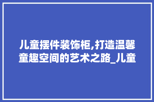 儿童摆件装饰柜,打造温馨童趣空间的艺术之路_儿童摆件装饰柜 儿童摆件装饰柜,打造温馨童趣空间的艺术之路_儿童摆件装饰柜 家居装饰