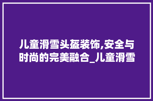 儿童滑雪头盔装饰,安全与时尚的完美融合_儿童滑雪头盔装饰 儿童滑雪头盔装饰,安全与时尚的完美融合_儿童滑雪头盔装饰 装修知识