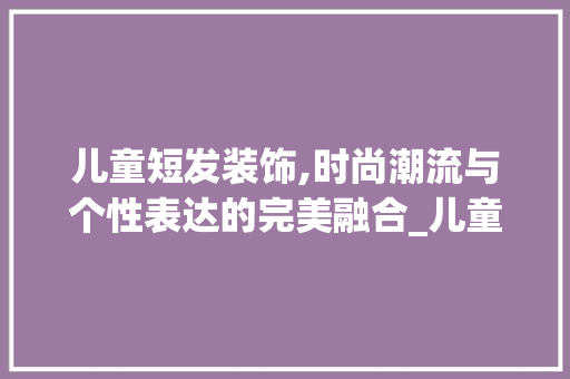 儿童短发装饰,时尚潮流与个性表达的完美融合_儿童短发装饰 儿童短发装饰,时尚潮流与个性表达的完美融合_儿童短发装饰 家居设计