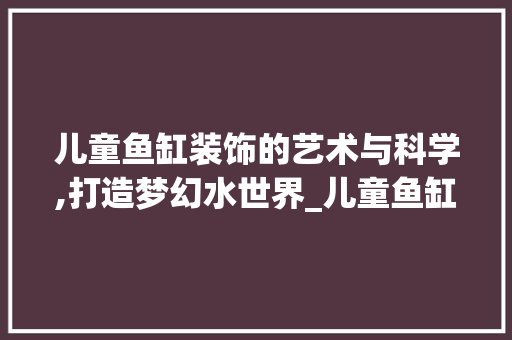 儿童鱼缸装饰的艺术与科学,打造梦幻水世界_儿童鱼缸装饰 儿童鱼缸装饰的艺术与科学,打造梦幻水世界_儿童鱼缸装饰 家居设计