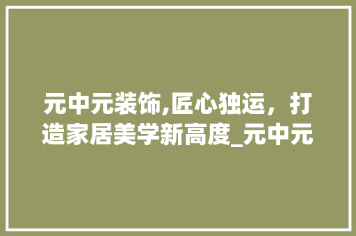 元中元装饰,匠心独运，打造家居美学新高度_元中元装饰 元中元装饰,匠心独运，打造家居美学新高度_元中元装饰 二手房