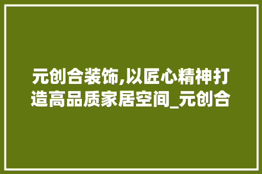 元创合装饰,以匠心精神打造高品质家居空间_元创合装饰 元创合装饰,以匠心精神打造高品质家居空间_元创合装饰 买房须知
