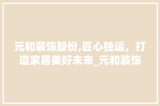 元和装饰股份,匠心独运，打造家居美好未来_元和装饰股份 元和装饰股份,匠心独运，打造家居美好未来_元和装饰股份 装修知识