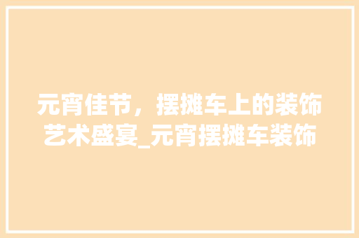 元宵佳节，摆摊车上的装饰艺术盛宴_元宵摆摊车装饰 元宵佳节，摆摊车上的装饰艺术盛宴_元宵摆摊车装饰 家居装饰