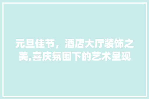 元旦佳节，酒店大厅装饰之美,喜庆氛围下的艺术呈现_元旦装饰酒店大厅 元旦佳节，酒店大厅装饰之美,喜庆氛围下的艺术呈现_元旦装饰酒店大厅 家居设计