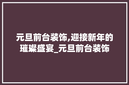 元旦前台装饰,迎接新年的璀璨盛宴_元旦前台装饰 元旦前台装饰,迎接新年的璀璨盛宴_元旦前台装饰 家居设计