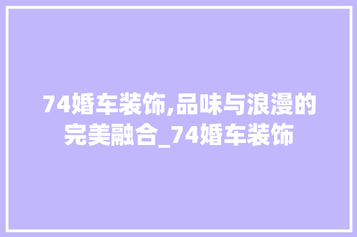 74婚车装饰,品味与浪漫的完美融合_74婚车装饰 74婚车装饰,品味与浪漫的完美融合_74婚车装饰 买房须知