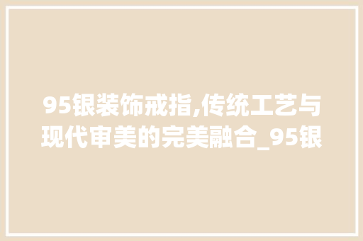 95银装饰戒指,传统工艺与现代审美的完美融合_95银装饰戒指 95银装饰戒指,传统工艺与现代审美的完美融合_95银装饰戒指 装修知识