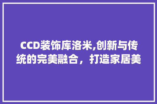 CCD装饰库洛米,创新与传统的完美融合，打造家居美学新风尚_ccd装饰库洛米 CCD装饰库洛米,创新与传统的完美融合，打造家居美学新风尚_ccd装饰库洛米 家居设计