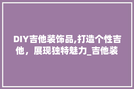 DIY吉他装饰品,打造个性吉他，展现独特魅力_吉他装饰品diy DIY吉他装饰品,打造个性吉他，展现独特魅力_吉他装饰品diy 买房须知