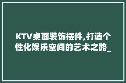 KTV桌面装饰摆件,打造个性化娱乐空间的艺术之路_ktv桌面装饰摆件 KTV桌面装饰摆件,打造个性化娱乐空间的艺术之路_ktv桌面装饰摆件 二手房