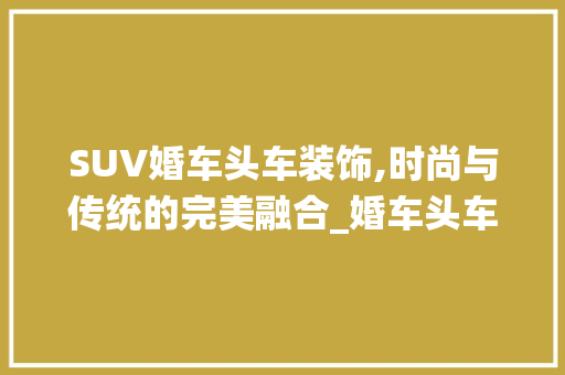 SUV婚车头车装饰,时尚与传统的完美融合_婚车头车suv装饰 SUV婚车头车装饰,时尚与传统的完美融合_婚车头车suv装饰 装修知识