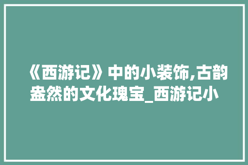 《西游记》中的小装饰,古韵盎然的文化瑰宝_西游记小装饰 《西游记》中的小装饰,古韵盎然的文化瑰宝_西游记小装饰 二手房