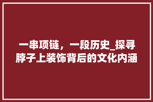 一串项链，一段历史_探寻脖子上装饰背后的文化内涵_脖子上带的装饰 一串项链，一段历史_探寻脖子上装饰背后的文化内涵_脖子上带的装饰 装修知识