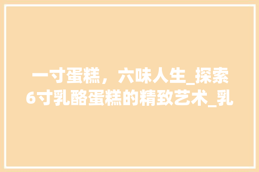 一寸蛋糕，六味人生_探索6寸乳酪蛋糕的精致艺术_乳酪蛋糕6寸装饰 一寸蛋糕，六味人生_探索6寸乳酪蛋糕的精致艺术_乳酪蛋糕6寸装饰 二手房