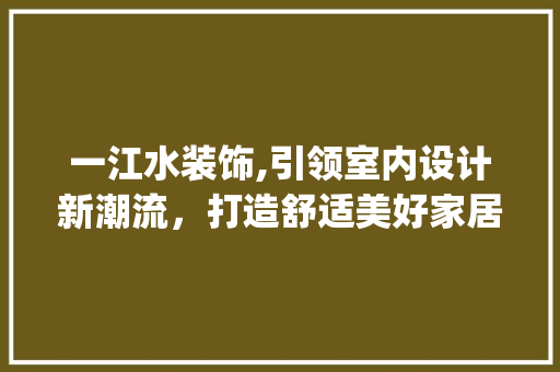 一江水装饰,引领室内设计新潮流，打造舒适美好家居生活_一江水装饰 一江水装饰,引领室内设计新潮流，打造舒适美好家居生活_一江水装饰 二手房